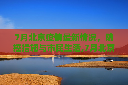 7月北京疫情最新情况，防控措施与市民生活,7月北京疫情最新情况