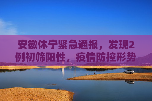 安徽休宁紧急通报，发现2例初筛阳性，疫情防控形势严峻,安徽休宁发现2例初筛阳性