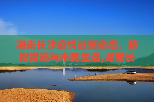 湖南长沙疫情最新动态，防控措施与市民生活,湖南长沙疫情最新动态