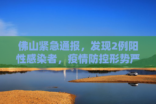 佛山紧急通报，发现2例阳性感染者，疫情防控形势严峻,佛山发现2例阳性感染者