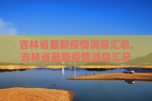 吉林省最新疫情消息汇总,吉林省最新疫情消息汇总