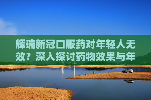 辉瑞新冠口服药对年轻人无效？深入探讨药物效果与年龄因素,辉瑞新冠口服药对年轻人无效