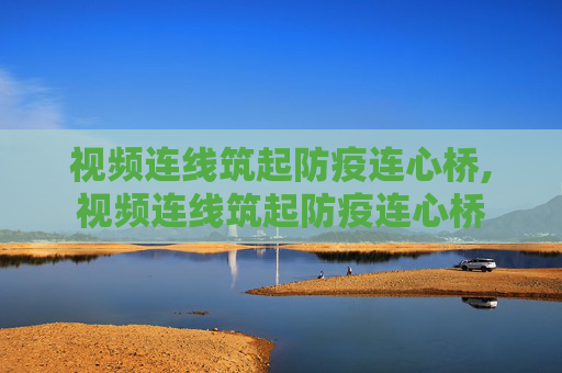 视频连线筑起防疫连心桥,视频连线筑起防疫连心桥