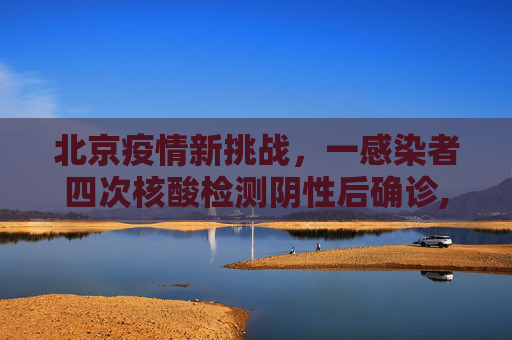 北京疫情新挑战，一感染者四次核酸检测阴性后确诊,北京一感染者4次核酸阴性