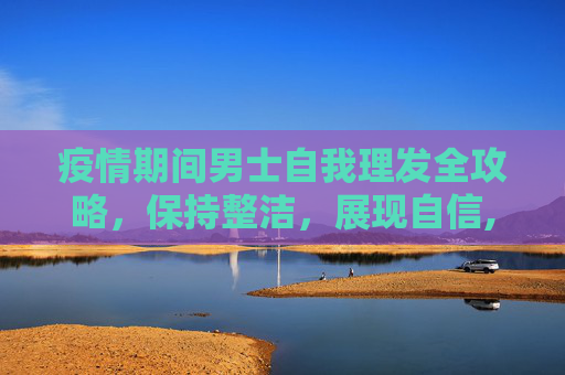疫情期间男士自我理发全攻略，保持整洁，展现自信,男士疫情期间自我理发全攻略