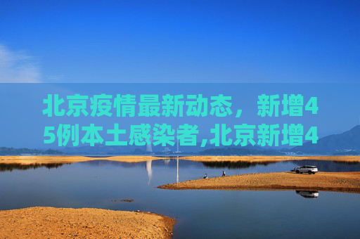 北京疫情最新动态，新增45例本土感染者,北京新增45例本土感染者