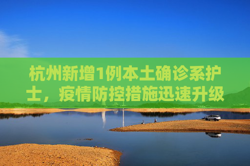 杭州新增1例本土确诊系护士，疫情防控措施迅速升级,杭州新增1例本土确诊系护士