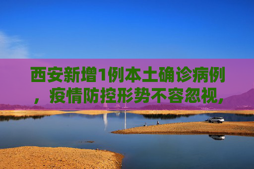 西安新增1例本土确诊病例，疫情防控形势不容忽视,西安增1例本土确诊病例