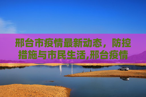 邢台市疫情最新动态，防控措施与市民生活,邢台疫情最新情况