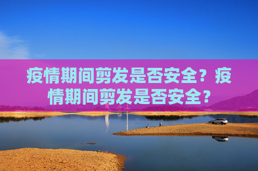 疫情期间剪发是否安全？疫情期间剪发是否安全？