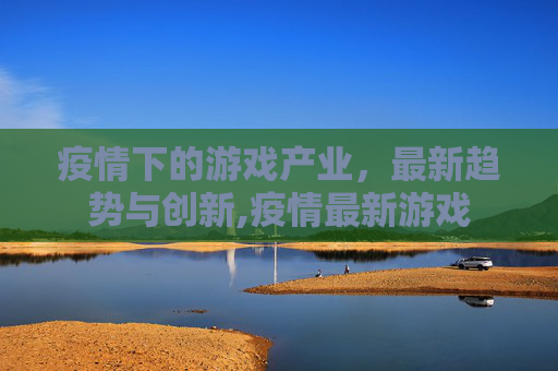 疫情下的游戏产业，最新趋势与创新,疫情最新游戏
