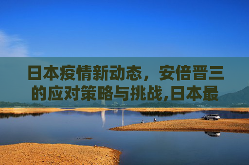 日本疫情新动态，安倍晋三的应对策略与挑战,日本最新疫情安倍晋三