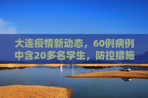 大连疫情新动态，60例病例中含20多名学生，防控措施加强,大连60例病例详情:有20多名学生