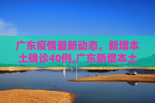 广东疫情最新动态，新增本土确诊40例,广东新增本土确诊40例