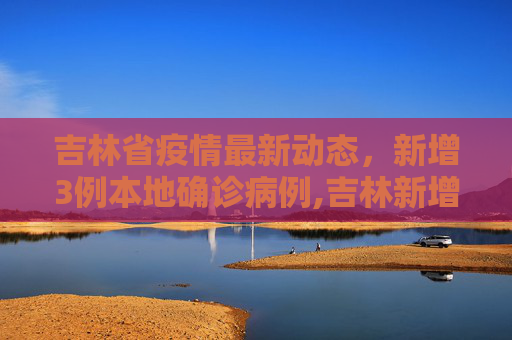 吉林省疫情最新动态，新增3例本地确诊病例,吉林新增3例本地确诊病例