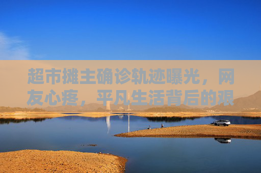 超市摊主确诊轨迹曝光，网友心疼，平凡生活背后的艰辛,超市摊主确诊轨迹让网友心疼