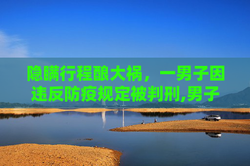 隐瞒行程酿大祸，一男子因违反防疫规定被判刑,男子隐瞒行程致55人隔离被判刑