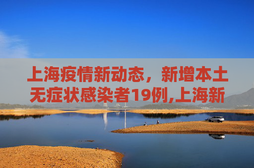 上海疫情新动态，新增本土无症状感染者19例,上海新增本土无症状19例