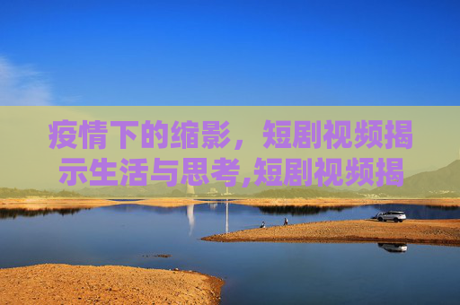 疫情下的缩影，短剧视频揭示生活与思考,短剧视频揭示疫情下的生活与思考