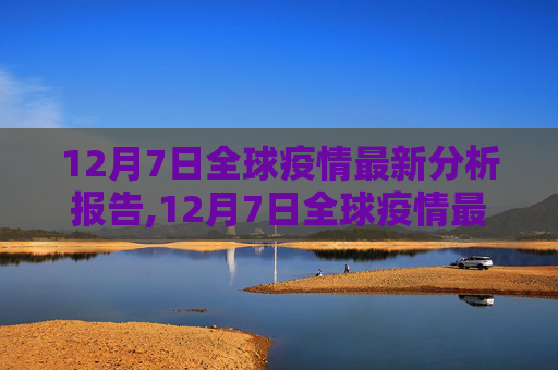 12月7日全球疫情最新分析报告,12月7日全球疫情最新分析报告