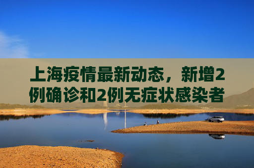 上海疫情最新动态，新增2例确诊和2例无症状感染者,上海新增2例确诊2例无症状