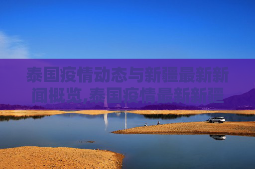 泰国疫情动态与新疆最新新闻概览,泰国疫情最新新疆消息新闻