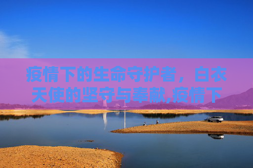 疫情下的生命守护者，白衣天使的坚守与奉献,疫情下的生命守护者