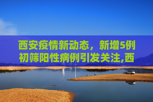 西安疫情新动态，新增5例初筛阳性病例引发关注,西安新增5例初筛阳性