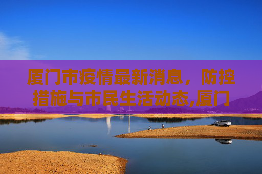 厦门市疫情最新消息，防控措施与市民生活动态,厦门市疫情最新消息