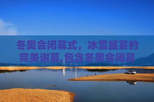 冬奥会闭幕式，冰雪盛宴的完美谢幕,包含冬奥会闭幕式几点的词条