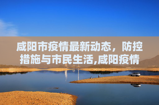 咸阳市疫情最新动态，防控措施与市民生活,咸阳疫情最新情况