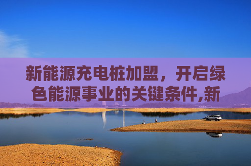 新能源充电桩加盟，开启绿色能源事业的关键条件,新能源充电桩加盟需要什么条件