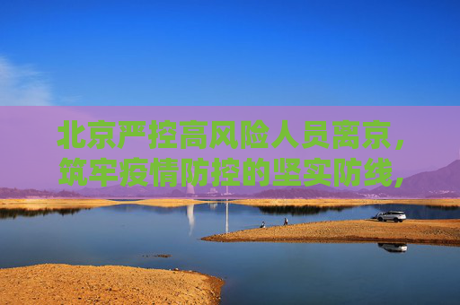 北京严控高风险人员离京，筑牢疫情防控的坚实防线,北京严控高风险人员离京