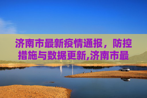 济南市最新疫情通报，防控措施与数据更新,济南市最新疫情通报