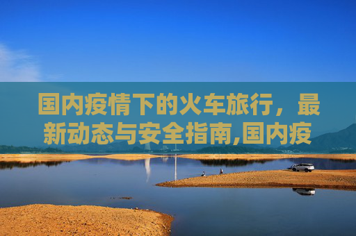 国内疫情下的火车旅行，最新动态与安全指南,国内疫情火车最新消息
