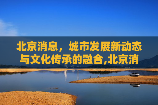 北京消息，城市发展新动态与文化传承的融合,北京消息