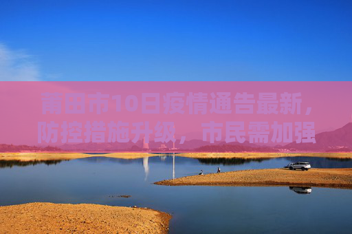 莆田市10日疫情通告最新，防控措施升级，市民需加强防护,莆田10日疫情通告最新