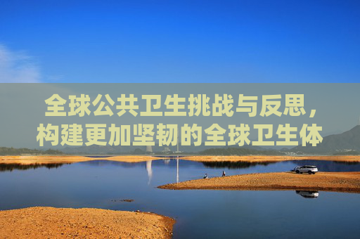 全球公共卫生挑战与反思，构建更加坚韧的全球卫生体系,全球公共卫生挑战与反思