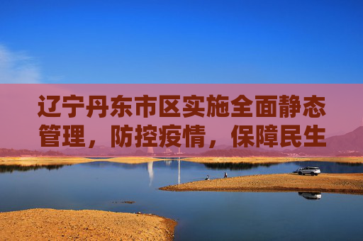 辽宁丹东市区实施全面静态管理，防控疫情，保障民生,辽宁丹东市区全面静态管理