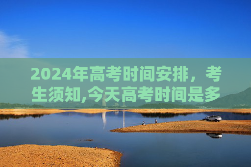 2024年高考时间安排，考生须知,今天高考时间是多少