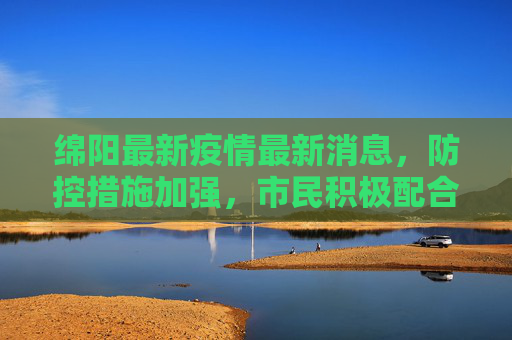 绵阳最新疫情最新消息，防控措施加强，市民积极配合,绵阳最新疫情最新消息