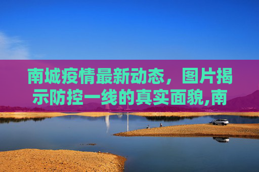 南城疫情最新动态，图片揭示防控一线的真实面貌,南城疫情图片最新