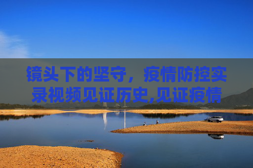 镜头下的坚守，疫情防控实录视频见证历史,见证疫情防控的实录视频