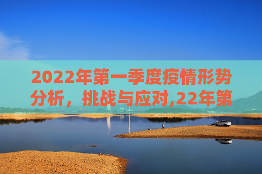 2022年第一季度疫情形势分析，挑战与应对,22年第一季度疫情形势分析