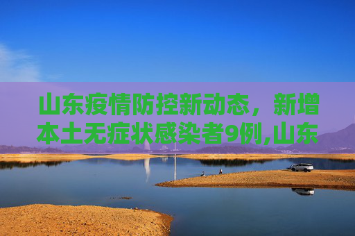 山东疫情防控新动态，新增本土无症状感染者9例,山东新增本土无症状9例