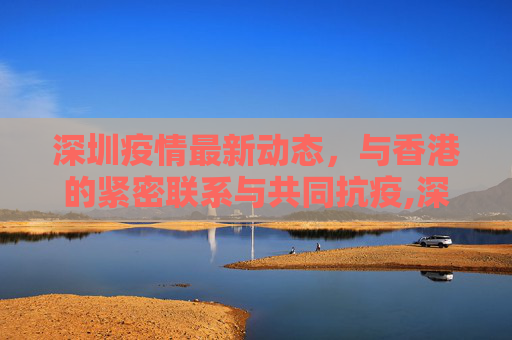 深圳疫情最新动态，与香港的紧密联系与共同抗疫,深圳疫情最新消息香港