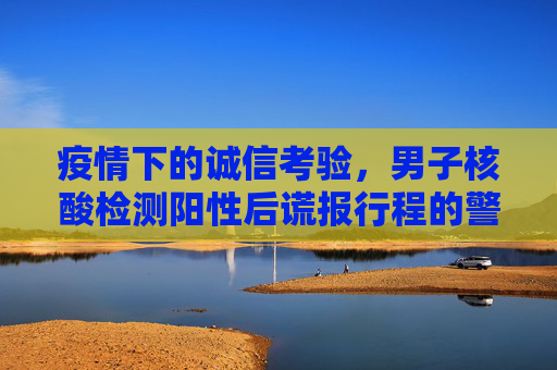 疫情下的诚信考验，男子核酸检测阳性后谎报行程的警示,男子核酸检测阳性后谎报行程