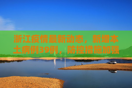 浙江疫情最新动态，新增本土病例39例，防控措施加强,浙江新增本土39例