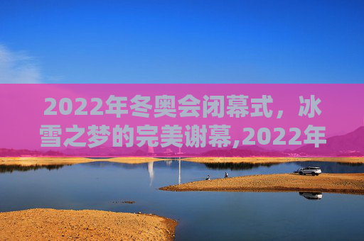 2022年冬奥会闭幕式，冰雪之梦的完美谢幕,2022年冬奥会闭幕式