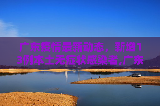 广东疫情最新动态，新增13例本土无症状感染者,广东新增13例本土无症状